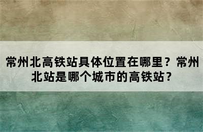 常州北高铁站具体位置在哪里？常州北站是哪个城市的高铁站？