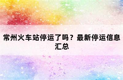 常州火车站停运了吗？最新停运信息汇总