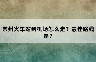 常州火车站到机场怎么走？最佳路线是？