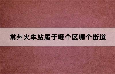 常州火车站属于哪个区哪个街道