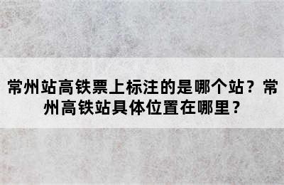 常州站高铁票上标注的是哪个站？常州高铁站具体位置在哪里？