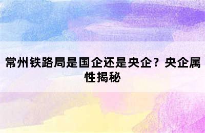 常州铁路局是国企还是央企？央企属性揭秘