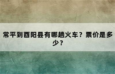 常平到酉阳县有哪趟火车？票价是多少？