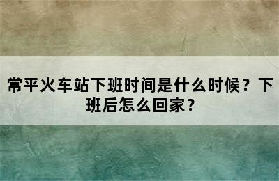 常平火车站下班时间是什么时候？下班后怎么回家？