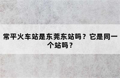 常平火车站是东莞东站吗？它是同一个站吗？