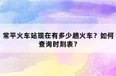 常平火车站现在有多少趟火车？如何查询时刻表？