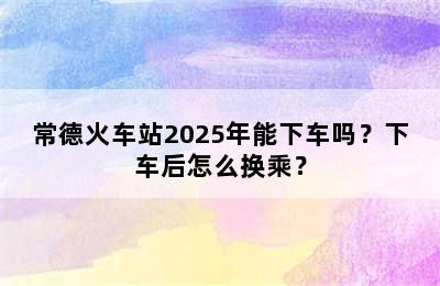 常德火车站2025年能下车吗？下车后怎么换乘？