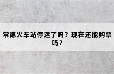 常德火车站停运了吗？现在还能购票吗？