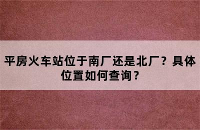 平房火车站位于南厂还是北厂？具体位置如何查询？