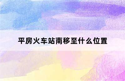 平房火车站南移至什么位置