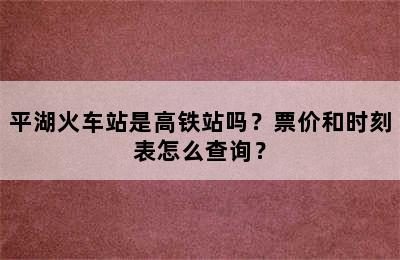 平湖火车站是高铁站吗？票价和时刻表怎么查询？