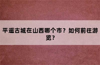 平遥古城在山西哪个市？如何前往游览？