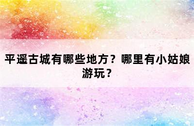 平遥古城有哪些地方？哪里有小姑娘游玩？