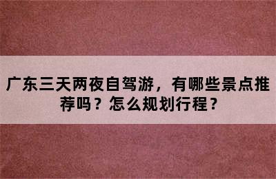 广东三天两夜自驾游，有哪些景点推荐吗？怎么规划行程？