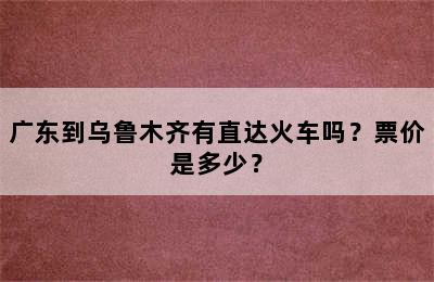 广东到乌鲁木齐有直达火车吗？票价是多少？