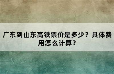 广东到山东高铁票价是多少？具体费用怎么计算？