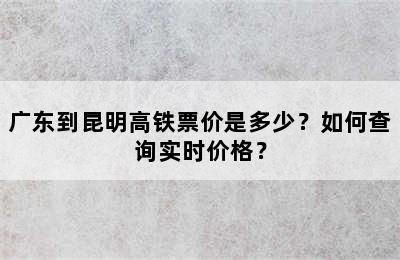 广东到昆明高铁票价是多少？如何查询实时价格？
