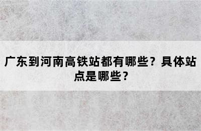 广东到河南高铁站都有哪些？具体站点是哪些？