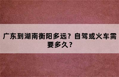 广东到湖南衡阳多远？自驾或火车需要多久？