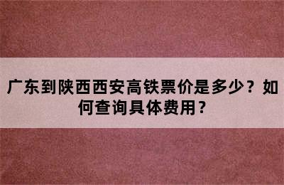 广东到陕西西安高铁票价是多少？如何查询具体费用？