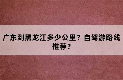 广东到黑龙江多少公里？自驾游路线推荐？