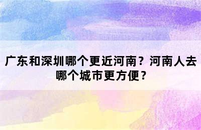 广东和深圳哪个更近河南？河南人去哪个城市更方便？