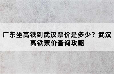 广东坐高铁到武汉票价是多少？武汉高铁票价查询攻略