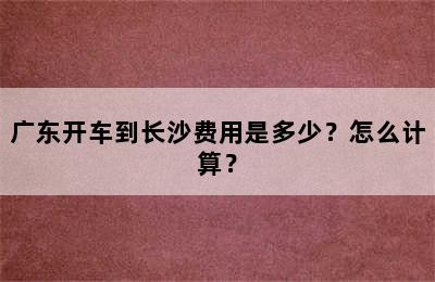 广东开车到长沙费用是多少？怎么计算？