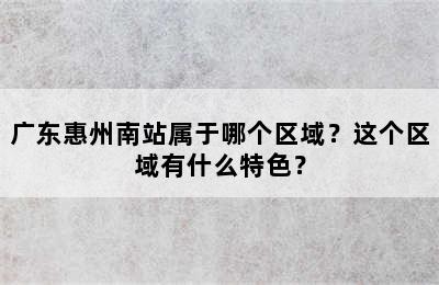广东惠州南站属于哪个区域？这个区域有什么特色？