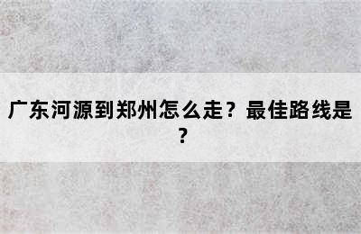 广东河源到郑州怎么走？最佳路线是？