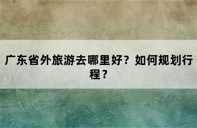 广东省外旅游去哪里好？如何规划行程？