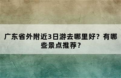 广东省外附近3日游去哪里好？有哪些景点推荐？