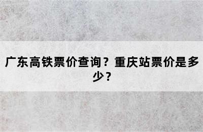 广东高铁票价查询？重庆站票价是多少？