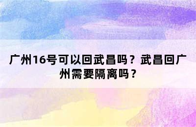 广州16号可以回武昌吗？武昌回广州需要隔离吗？