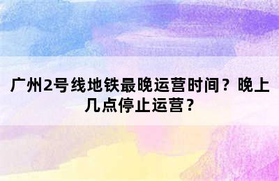广州2号线地铁最晚运营时间？晚上几点停止运营？