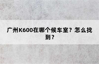 广州K600在哪个候车室？怎么找到？