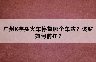 广州K字头火车停靠哪个车站？该站如何前往？