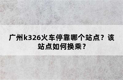 广州k326火车停靠哪个站点？该站点如何换乘？
