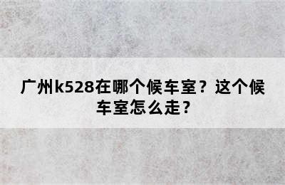 广州k528在哪个候车室？这个候车室怎么走？