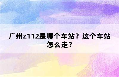 广州z112是哪个车站？这个车站怎么走？