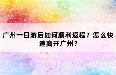 广州一日游后如何顺利返程？怎么快速离开广州？