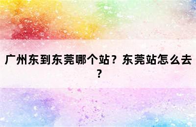 广州东到东莞哪个站？东莞站怎么去？