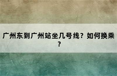广州东到广州站坐几号线？如何换乘？