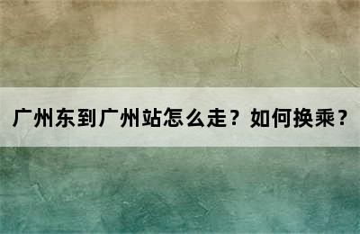 广州东到广州站怎么走？如何换乘？