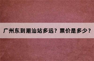 广州东到潮汕站多远？票价是多少？