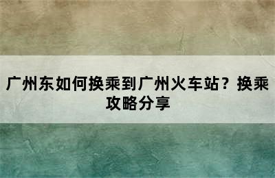 广州东如何换乘到广州火车站？换乘攻略分享