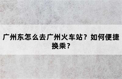 广州东怎么去广州火车站？如何便捷换乘？