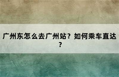 广州东怎么去广州站？如何乘车直达？