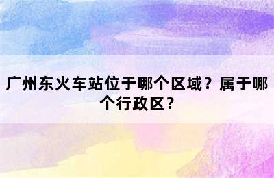广州东火车站位于哪个区域？属于哪个行政区？