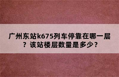 广州东站k675列车停靠在哪一层？该站楼层数量是多少？